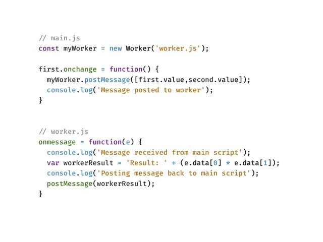 !// main.js
const myWorker = new Worker('worker.js');
first.onchange = function() {
myWorker.postMessage([first.value,second.value]);
console.log('Message posted to worker');
}
!// worker.js
onmessage = function(e) {
console.log('Message received from main script');
var workerResult = 'Result: ' + (e.data[0] * e.data[1]);
console.log('Posting message back to main script');
postMessage(workerResult);
}
