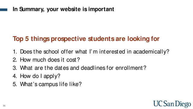 36
Top 5 things prospective students are looking for
1. Does the school offer what I’m interested in academically?
2. How much does it cost?
3. What are the dates and deadlines for enrollment?
4. How do I apply?
5. What’s campus life like?
In Summary, your website is important
