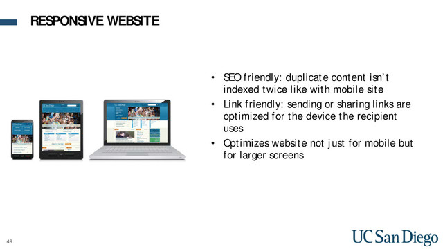 48
• SEO friendly: duplicate content isn’t
indexed twice like with mobile site
• Link friendly: sending or sharing links are
optimized for the device the recipient
uses
• Optimizes website not just for mobile but
for larger screens
RESPONSIVE WEBSITE

