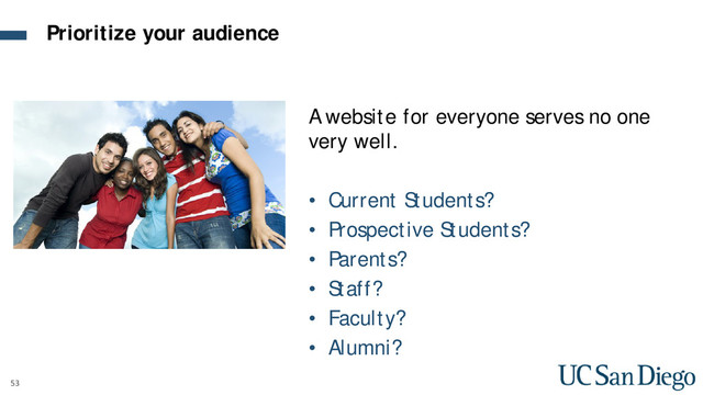 53
A website for everyone serves no one
very well.
• Current Students?
• Prospective Students?
• Parents?
• Staff?
• Faculty?
• Alumni?
Prioritize your audience
