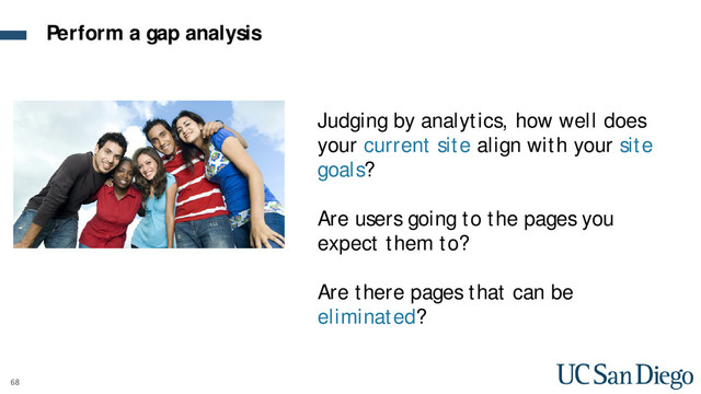 68
Judging by analytics, how well does
your current site align with your site
goals?
Are users going to the pages you
expect them to?
Are there pages that can be
eliminated?
Perform a gap analysis
