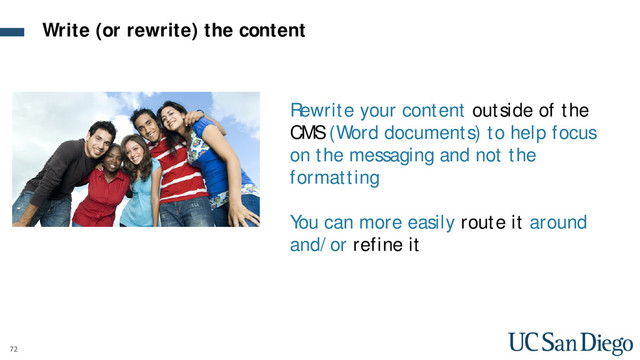 72
Rewrite your content outside of the
CMS (Word documents) to help focus
on the messaging and not the
formatting
You can more easily route it around
and/or refine it
Write (or rewrite) the content
