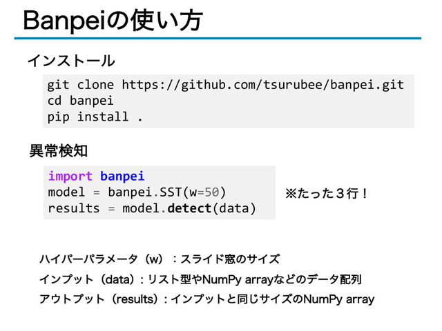 #BOQFJͷ࢖͍ํ
ҟৗݕ஌
ϋΠύʔύϥϝʔλʢXʣɿεϥΠυ૭ͷαΠζ
ΠϯϓοτʢEBUBʣϦετܕ΍/VN1Z BSSBZͳͲͷσʔλ഑ྻ
Ξ΢τϓοτʢSFTVMUTʣΠϯϓοτͱಉ͡αΠζͷ/VN1Z BSSBZ
git clone https://github.com/tsurubee/banpei.git
cd banpei
pip install .
Πϯετʔϧ
import banpei
model = banpei.SST(w=50)
results = model.detect(data)
˞ͨͬͨ̏ߦʂ
