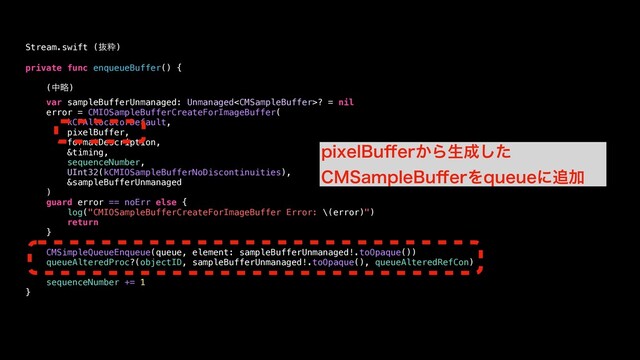 private func enqueueBuffer() {
(தུ)
var sampleBufferUnmanaged: Unmanaged? = nil
error = CMIOSampleBufferCreateForImageBuffer(
kCFAllocatorDefault,
pixelBuffer,
formatDescription,
&timing,
sequenceNumber,
UInt32(kCMIOSampleBufferNoDiscontinuities),
&sampleBufferUnmanaged
)
guard error == noErr else {
log("CMIOSampleBufferCreateForImageBuffer Error: \(error)")
return
}
CMSimpleQueueEnqueue(queue, element: sampleBufferUnmanaged!.toOpaque())
queueAlteredProc?(objectID, sampleBufferUnmanaged!.toOpaque(), queueAlteredRefCon)
sequenceNumber += 1
}
Stream.swift (ൈਮ)
QJYFM#V⒎FS͔Βੜ੒ͨ͠
$.4BNQMF#V⒎FSΛRVFVFʹ௥Ճ
