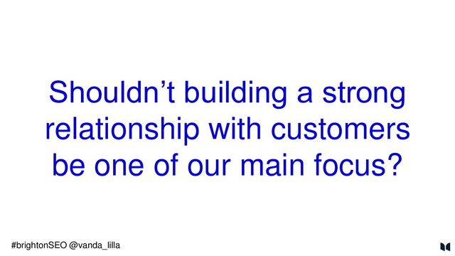 Shouldn’t building a strong
relationship with customers
be one of our main focus?
#brightonSEO @vanda_lilla
