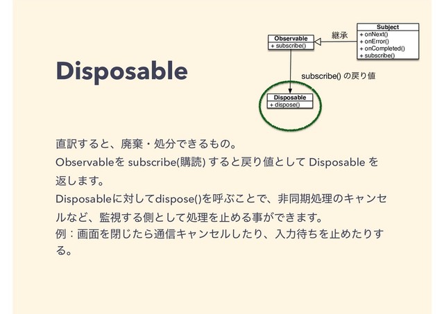 Disposable
௚༁͢Δͱɺഇغɾॲ෼Ͱ͖Δ΋ͷɻ
ObservableΛ subscribe(ߪಡ) ͢Δͱ໭Γ஋ͱͯ͠ Disposable Λ
ฦ͠·͢ɻ
Disposableʹରͯ͠dispose()ΛݺͿ͜ͱͰɺඇಉظॲཧͷΩϟϯη
ϧͳͲɺ؂ࢹ͢Δଆͱͯ͠ॲཧΛࢭΊΔࣄ͕Ͱ͖·͢ɻ
ྫɿը໘Λดͨ͡Β௨৴Ωϟϯηϧͨ͠Γɺೖྗ଴ͪΛࢭΊͨΓ͢
Δɻ
+ subscribe()
Observable
+ onNext()
+ onError()
+ onCompleted()
+ subscribe()
Subject
ܧঝ
+ dispose()
Disposable
subscribe() ͷ໭Γ஋
