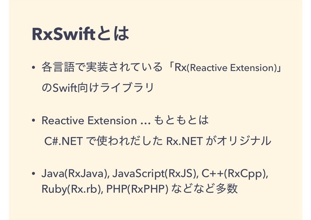 RxSwiftͱ͸
• ֤ݴޠͰ࣮૷͞Ε͍ͯΔʮRx(Reactive Extension)ʯ 
ͷSwift޲͚ϥΠϒϥϦ
• Reactive Extension … ΋ͱ΋ͱ͸ 
C#.NET Ͱ࢖ΘΕͩͨ͠ Rx.NET ͕ΦϦδφϧ
• Java(RxJava), JavaScript(RxJS), C++(RxCpp),
Ruby(Rx.rb), PHP(RxPHP) ͳͲͳͲଟ਺
