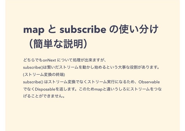 map ͱ subscribe ͷ࢖͍෼͚
ʢ؆୯ͳઆ໌ʣ
ͲͪΒͰ΋onNext ʹ͍ͭͯॲཧ͕ग़དྷ·͕͢ɺ
subscribe()͸ܨ͍ͩετϦʔϜΛಈ͔࢝͠ΊΔͱ͍͏େࣄͳ໾ׂ͕͋Γ·͢ɻ
(ετϦʔϜม׵ͷऴ୺)
subscribe() ͸ετϦʔϜม׵Ͱͳ͘ετϦʔϜ࣮ߦʹͳΔͨΊɺObservable
Ͱͳ͘DisposableΛฦ͠·͢ɻ͜ͷͨΊmapͱҧ͍͏͠ΖʹετϦʔϜΛͭͳ
͛Δ͜ͱ͕Ͱ͖·ͤΜɻ
