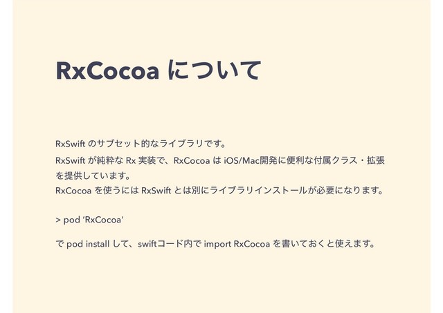 RxCocoa ʹ͍ͭͯ
RxSwift ͷαϒηοτతͳϥΠϒϥϦͰ͢ɻ
RxSwift ͕७ਮͳ Rx ࣮૷ͰɺRxCocoa ͸ iOS/Mac։ൃʹศརͳ෇ଐΫϥεɾ֦ு
Λఏڙ͍ͯ͠·͢ɻ
RxCocoa Λ࢖͏ʹ͸ RxSwift ͱ͸ผʹϥΠϒϥϦΠϯετʔϧ͕ඞཁʹͳΓ·͢ɻ
> pod ‘RxCocoa'
Ͱ pod install ͯ͠ɺswiftίʔυ಺Ͱ import RxCocoa Λॻ͍͓ͯ͘ͱ࢖͑·͢ɻ
