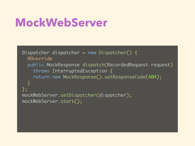 MockWebServer
Dispatcher dispatcher = new Dispatcher() {
@Override
public MockResponse dispatch(RecordedRequest request)
throws InterruptedException {
return new MockResponse().setResponseCode(404);
}
};
mockWebServer.setDispatcher(dispatcher);
mockWebServer.start();
