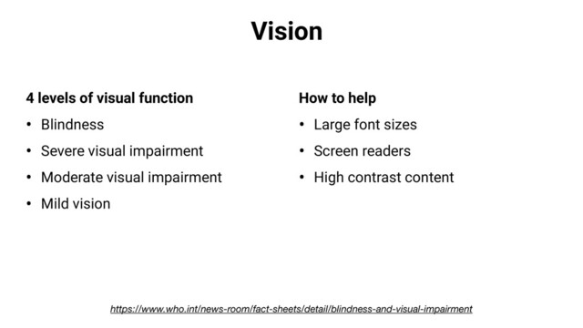 Vision
4 levels of visual function
• Blindness
• Severe visual impairment
• Moderate visual impairment
• Mild vision
How to help
• Large font sizes
• Screen readers
• High contrast content
https://www.who.int/news-room/fact-sheets/detail/blindness-and-visual-impairment
