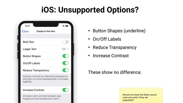 iOS: Unsupported Options?
• Button Shapes (underline)
• On/Off Labels
• Reduce Transparency
• Increase Contrast
These show no difference.
Should we check the ﬂutter source
code and verify if they are
supported?
