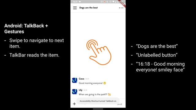 Android: TalkBack +
Gestures
- Swipe to navigate to next
item.
- TalkBar reads the item.
- “Dogs are the best”
- “Unlabelled button”
- “16:18 - Good morning
everyone! smiley face”
