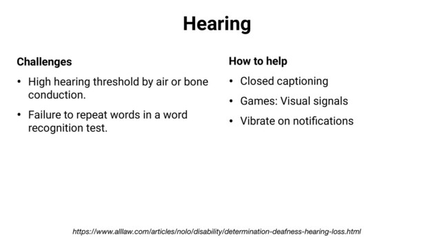 Hearing
Challenges
• High hearing threshold by air or bone
conduction.
• Failure to repeat words in a word
recognition test.
How to help
• Closed captioning
• Games: Visual signals
• Vibrate on notiﬁcations
https://www.alllaw.com/articles/nolo/disability/determination-deafness-hearing-loss.html
