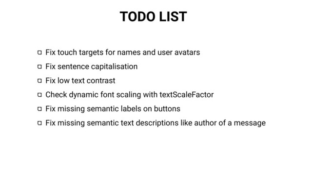 TODO LIST
Fix touch targets for names and user avatars
Fix sentence capitalisation
Fix low text contrast
Check dynamic font scaling with textScaleFactor
Fix missing semantic labels on buttons
Fix missing semantic text descriptions like author of a message
