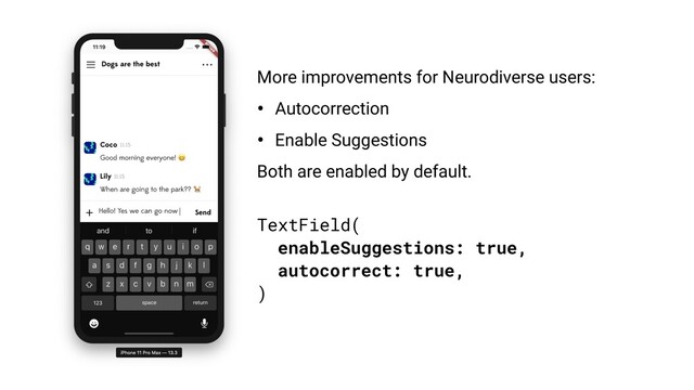 TextField(
enableSuggestions: true,
autocorrect: true,
)
More improvements for Neurodiverse users:
• Autocorrection
• Enable Suggestions
Both are enabled by default.
