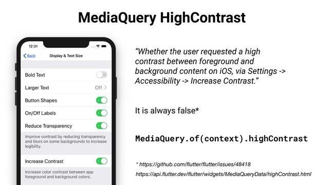 MediaQuery HighContrast
“Whether the user requested a high
contrast between foreground and
background content on iOS, via Settings ->
Accessibility -> Increase Contrast.”
It is always false*
https://api.ﬂutter.dev/ﬂutter/widgets/MediaQueryData/highContrast.html
MediaQuery.of(context).highContrast
* https://github.com/ﬂutter/ﬂutter/issues/48418
