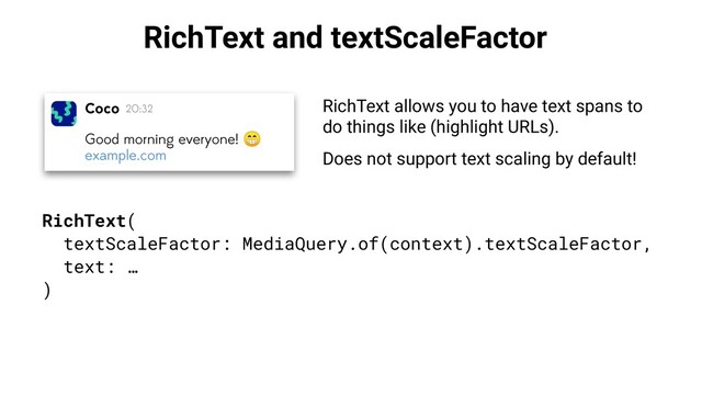 RichText and textScaleFactor
RichText allows you to have text spans to
do things like (highlight URLs).
Does not support text scaling by default!
RichText(
textScaleFactor: MediaQuery.of(context).textScaleFactor,
text: …
)
