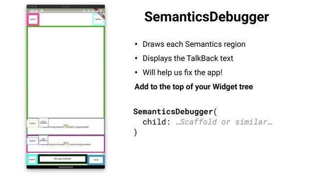 SemanticsDebugger
• Draws each Semantics region
• Displays the TalkBack text
• Will help us ﬁx the app!
Add to the top of your Widget tree
SemanticsDebugger(
child: …Scaffold or similar…
)
