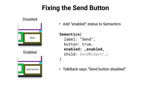 Fixing the Send Button
• Add “enabled” status to Semantics
Semantics(
label: “Send",
button: true,
enabled: _enabled,
child: SendWidget(…)
)
Disabled
Enabled
• TalkBack says “Send button disabled”
