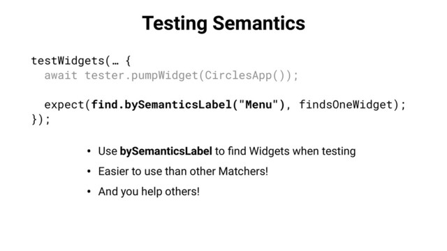 testWidgets(… {
await tester.pumpWidget(CirclesApp());
expect(find.bySemanticsLabel("Menu"), findsOneWidget);
});
Testing Semantics
• Use bySemanticsLabel to ﬁnd Widgets when testing
• Easier to use than other Matchers!
• And you help others!
