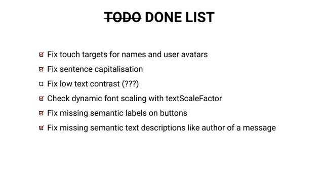 TODO DONE LIST
Fix touch targets for names and user avatars
Fix sentence capitalisation
Fix low text contrast (???)
Check dynamic font scaling with textScaleFactor
Fix missing semantic labels on buttons
Fix missing semantic text descriptions like author of a message
