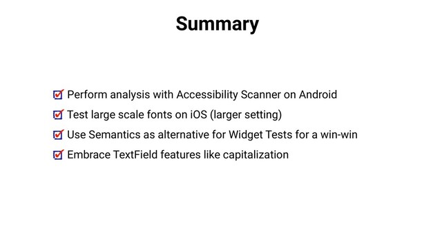 Summary
Perform analysis with Accessibility Scanner on Android
Test large scale fonts on iOS (larger setting)
Use Semantics as alternative for Widget Tests for a win-win
Embrace TextField features like capitalization

