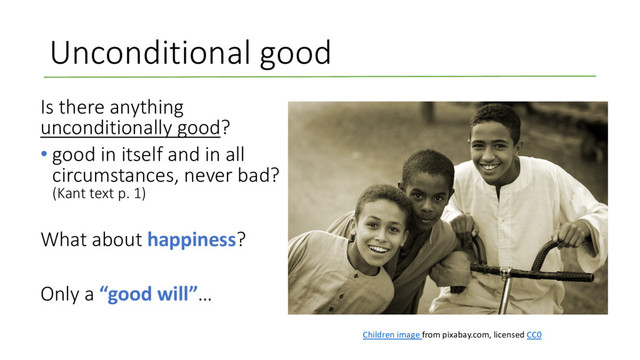 Unconditional good
Is there anything
unconditionally good?
• good in itself and in all
circumstances, never bad?
(Kant text p. 1)
What about happiness?
Only a “good will”…
Children image from pixabay.com, licensed CC0
