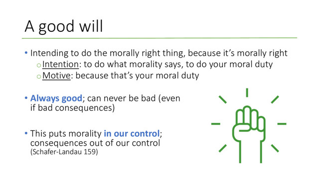 A good will
• Intending to do the morally right thing, because it’s morally right
oIntention: to do what morality says, to do your moral duty
oMotive: because that’s your moral duty
• Always good; can never be bad (even
if bad consequences)
• This puts morality in our control;
consequences out of our control
(Schafer-Landau 159)
