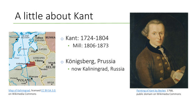 A little about Kant
o Kant: 1724-1804
• Mill: 1806-1873
o Königsberg, Prussia
• now Kaliningrad, Russia
Painting of Kant by Becker, 1768,
public domain on Wikimedia Commons
Map of Kaliningrad, licensed CC BY-SA 3.0
on Wikimedia Commons
