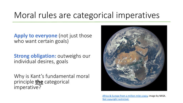 Moral rules are categorical imperatives
Apply to everyone (not just those
who want certain goals)
Strong obligation: outweighs our
individual desires, goals
Why is Kant’s fundamental moral
principle the categorical
imperative?
Africa & Europe from a million miles away, image by NASA.
Not copyright restricted.
