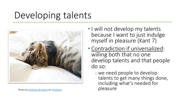 Developing talents
• I will not develop my talents
because I want to just indulge
myself in pleasure (Kant 7)
• Contradiction if universalized:
willing both that no one
develop talents and that people
do so:
o we need people to develop
talents to get many things done,
including what’s needed for
pleasure
Photo by Anthony de Kroon on Unsplash

