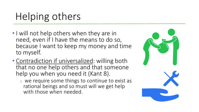 Helping others
• I will not help others when they are in
need, even if I have the means to do so,
because I want to keep my money and time
to myself.
• Contradiction if universalized: willing both
that no one help others and that someone
help you when you need it (Kant 8).
o we require some things to continue to exist as
rational beings and so must will we get help
with those when needed.
