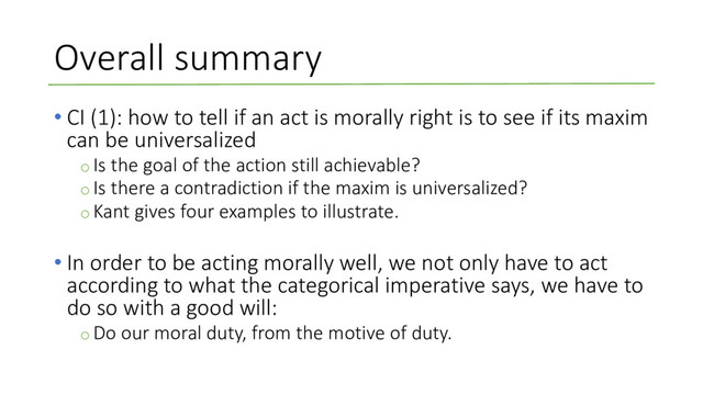 Overall summary
• CI (1): how to tell if an act is morally right is to see if its maxim
can be universalized
o Is the goal of the action still achievable?
o Is there a contradiction if the maxim is universalized?
o Kant gives four examples to illustrate.
• In order to be acting morally well, we not only have to act
according to what the categorical imperative says, we have to
do so with a good will:
o Do our moral duty, from the motive of duty.
