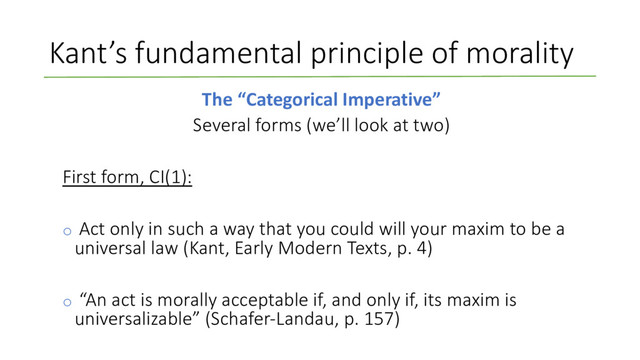 Kant’s fundamental principle of morality
The “Categorical Imperative”
Several forms (we’ll look at two)
First form, CI(1):
o Act only in such a way that you could will your maxim to be a
universal law (Kant, Early Modern Texts, p. 4)
o “An act is morally acceptable if, and only if, its maxim is
universalizable” (Schafer-Landau, p. 157)
