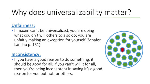 Why does universalizability matter?
Unfairness:
• If maxim can’t be universalized, you are doing
what couldn’t will others to also do; you are
unfairly making an exception for yourself (Schafer-
Landau p. 161)
Inconsistency:
• If you have a good reason to do something, it
should be good for all; if you can’t will it for all,
then you’re being inconsistent in saying it’s a good
reason for you but not for others.
