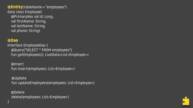 @Entity(tableName = "employees")
data class Employee(
@PrimaryKey val id: Long,
val firstName: String,
val lastName: String,
val phone: String)
@Dao
interface EmployeeDao {
@Query("SELECT * FROM employees")
fun getEmployees(): LiveData>
@Insert
fun insert(employees: List)
@Update
fun updateEmployees(employees: List)
@Delete
delete(employees: List)
}
