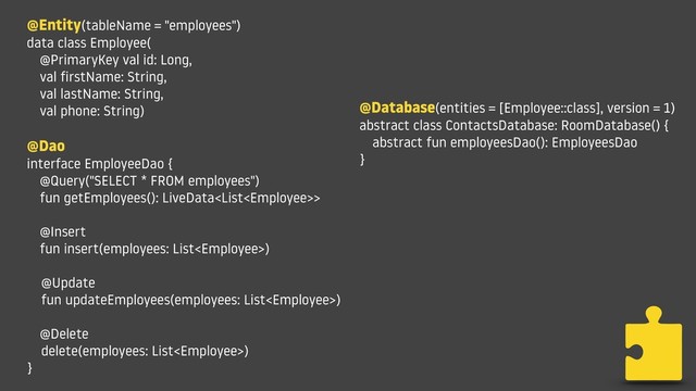 @Entity(tableName = "employees")
data class Employee(
@PrimaryKey val id: Long,
val firstName: String,
val lastName: String,
val phone: String)
@Dao
interface EmployeeDao {
@Query("SELECT * FROM employees")
fun getEmployees(): LiveData>
@Insert
fun insert(employees: List)
@Update
fun updateEmployees(employees: List)
@Delete
delete(employees: List)
}
@Database(entities = [Employee::class], version = 1)
abstract class ContactsDatabase: RoomDatabase() {
abstract fun employeesDao(): EmployeesDao
}
