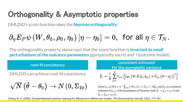 Orthogonality & Asymptotic properties 
Chang, N. C. (2020). Double/debiased machine learning for difference-in-differences models. The Econometrics Journal, 23(2), 177-191.
DMLDiD’s score function obey the Neyman orthogonality:
The orthogonality property above says that the score function is invariant to small
perturbations of the nuisance parameters g(propensity socre) and l (outcome model)
consistent estimator
for the asymptotic variance
root-N consistency
DMLDiD can achieve root-N consistency
