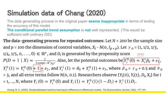 15
Simulation data of Chang (2020)  
????
Chang, N. C. (2020). Double/debiased machine learning for difference-in-differences models. The Econometrics Journal, 23(2), 177-191.
??
The data generating process in the original paper seems inappropriate in terms of testing
the accuracy of this model.
The conditional parallel trend assumption is not well represented. (This would be
sufficient with ordinary DiD)
