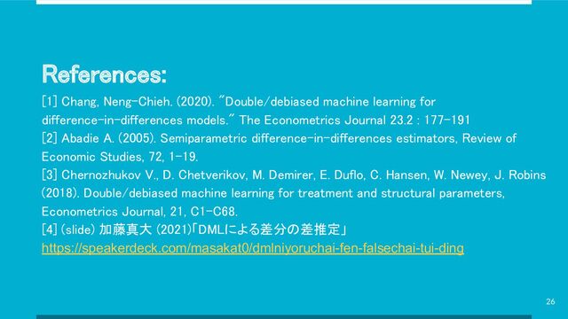 References: 
[1] Chang, Neng-Chieh. (2020). "Double/debiased machine learning for
difference-in-differences models." The Econometrics Journal 23.2 : 177–191 
[2] Abadie A. (2005). Semiparametric difference-in-differences estimators, Review of
Economic Studies, 72, 1–19. 
[3] Chernozhukov V., D. Chetverikov, M. Demirer, E. Duflo, C. Hansen, W. Newey, J. Robins
(2018). Double/debiased machine learning for treatment and structural parameters,
Econometrics Journal, 21, C1–C68. 
[4] (slide) 加藤真大 (2021)「DMLによる差分の差推定」
https://speakerdeck.com/masakat0/dmlniyoruchai-fen-falsechai-tui-ding
26
