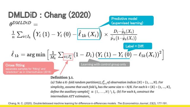 DMLDiD : Chang (2020) 
Chang, N. C. (2020). Double/debiased machine learning for difference-in-differences models. The Econometrics Journal, 23(2), 177-191.
Predictive model
(supervised learning)  
Label = Diff. 
Learning with control group only
Cross fitting  
separates samples for “fitting” and
“prediction” as in Chernozhukov (2018) 
