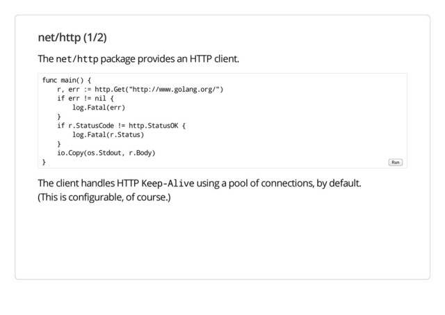 net/http (1/2)
The net/http package provides an HTTP client.
The client handles HTTP Keep-Alive using a pool of connections, by default.
(This is configurable, of course.)
func main() {
r, err := http.Get("http://www.golang.org/")
if err != nil {
log.Fatal(err)
}
if r.StatusCode != http.StatusOK {
log.Fatal(r.Status)
}
io.Copy(os.Stdout, r.Body)
} Run
