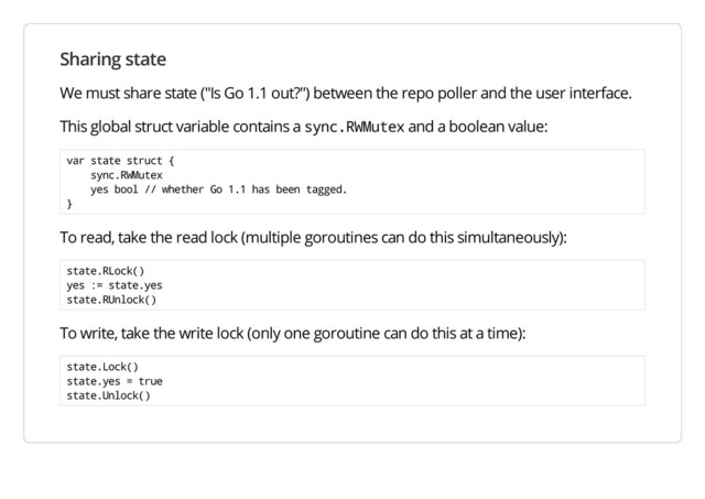 Sharing state
We must share state ("Is Go 1.1 out?") between the repo poller and the user interface.
This global struct variable contains a sync.RWMutex and a boolean value:
var state struct {
sync.RWMutex
yes bool // whether Go 1.1 has been tagged.
}
To read, take the read lock (multiple goroutines can do this simultaneously):
state.RLock()
yes := state.yes
state.RUnlock()
To write, take the write lock (only one goroutine can do this at a time):
state.Lock()
state.yes = true
state.Unlock()
