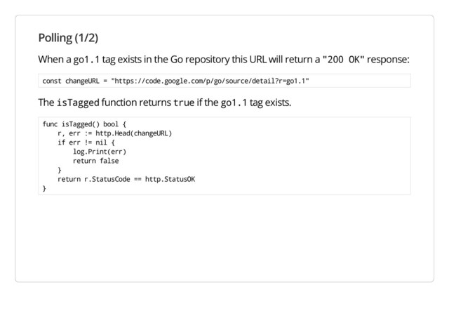 Polling (1/2)
When a go1.1 tag exists in the Go repository this URL will return a "200 OK" response:
const changeURL = "https://code.google.com/p/go/source/detail?r=go1.1"
The isTagged function returns true if the go1.1 tag exists.
func isTagged() bool {
r, err := http.Head(changeURL)
if err != nil {
log.Print(err)
return false
}
return r.StatusCode == http.StatusOK
}
