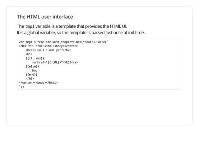 The HTML user interface
The tmpl variable is a template that provides the HTML UI.
It is a global variable, so the template is parsed just once at init time.
var tmpl = template.Must(template.New("root").Parse(`

<h2>Is Go 1.1 out yet?</h2>
<h1>
{{if .Yes}}
<a href="{{.URL}}">YES!</a>
{{else}}
No.
{{end}}
</h1>

`))
