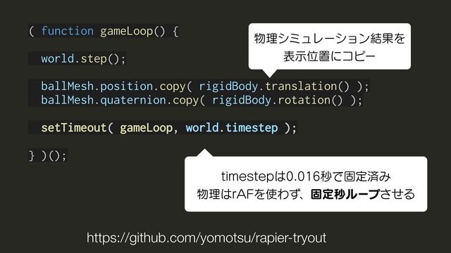 ( function gameLoop() {
world.step();
ballMesh.position.copy( rigidBody.translation() );
ballMesh.quaternion.copy( rigidBody.rotation() );
setTimeout( gameLoop, world.timestep );
} )();
https://github.com/yomotsu/rapier-tryout
UJNFTUFQ͸ඵͰݻఆࡁΈ
෺ཧ͸S"'Λ࢖Θͣɺݻఆඵϧʔϓͤ͞Δ
෺ཧγϛϡϨʔγϣϯ݁ՌΛ
දࣔҐஔʹίϐʔ
