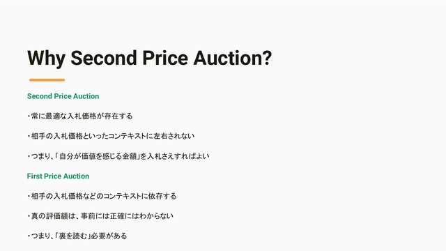 Why Second Price Auction?
Second Price Auction
・常に最適な入札価格が存在する
・相手の入札価格といったコンテキストに左右されない
・つまり、「自分が価値を感じる金額」を入札さえすればよい
First Price Auction
・相手の入札価格などのコンテキストに依存する
・真の評価額は、事前には正確にはわからない
・つまり、「裏を読む」必要がある

