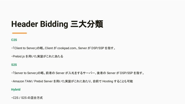 Header Bidding 三大分類
C2S
・「Client to Server」の略。Client が cookpad.com、Server が DSP/SSP を指す。
・Prebid.js を用いた実装がこれにあたる
S2S
・「Server to Server」の略。前者の Server が入札をするサーバー、後者の Server が DSP/SSP を指す。
・Amazon TAM / Prebid Server を用いた実装がこれにあたり、自前で Hosting することも可能
Hybrid
・C2S / S2S の混合方式
