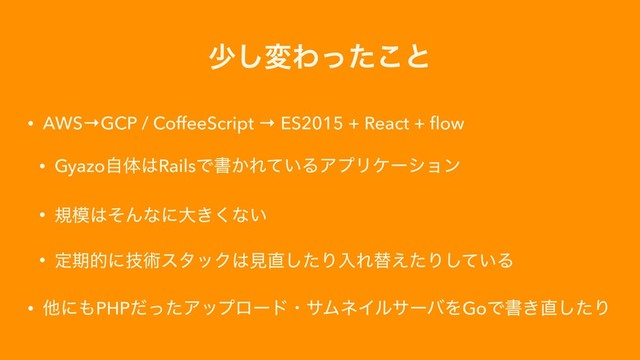 গ͠มΘͬͨ͜ͱ
• AWS→GCP / CoffeeScript → ES2015 + React + ﬂow
• Gyazoࣗମ͸RailsͰॻ͔Ε͍ͯΔΞϓϦέʔγϣϯ
• ن໛͸ͦΜͳʹେ͖͘ͳ͍
• ఆظతʹٕज़ελοΫ͸ݟ௚ͨ͠ΓೖΕସ͑ͨΓ͍ͯ͠Δ
• ଞʹ΋PHPͩͬͨΞοϓϩʔυɾαϜωΠϧαʔόΛGoͰॻ͖௚ͨ͠Γ
